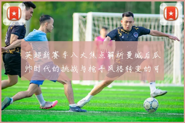 英超新赛季八大焦点解析曼城后瓜帅时代的挑战与枪手风格转变的可能性