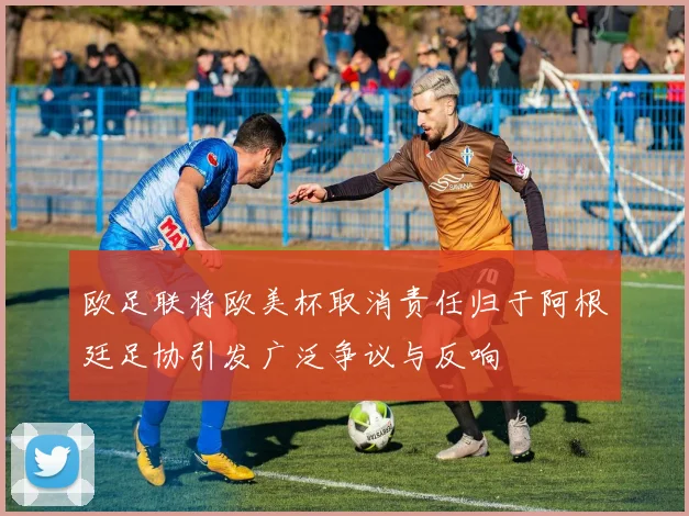 欧足联将欧美杯取消责任归于阿根廷足协引发广泛争议与反响