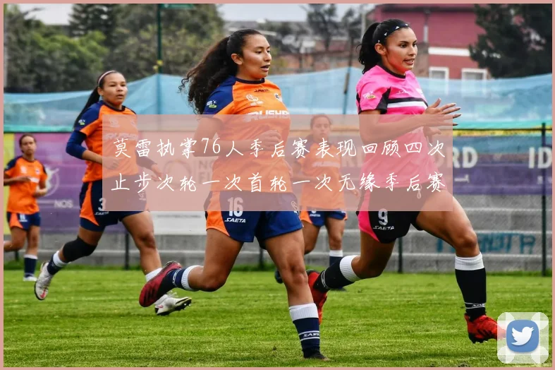 莫雷执掌76人季后赛表现回顾四次止步次轮一次首轮一次无缘季后赛