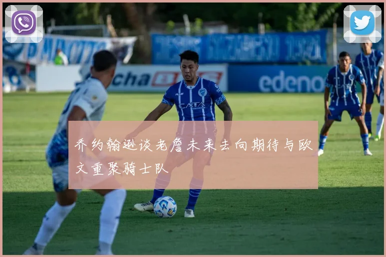 乔约翰逊谈老詹未来去向期待与欧文重聚骑士队