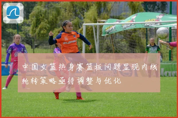 中国女篮热身赛篮板问题显现内线轮转策略亟待调整与优化