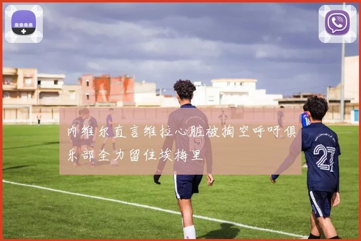 内维尔直言维拉心脏被掏空呼吁俱乐部全力留住埃梅里