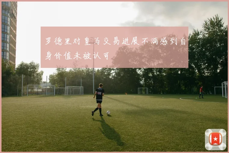 罗德里对皇马交易进展不满感到自身价值未被认可