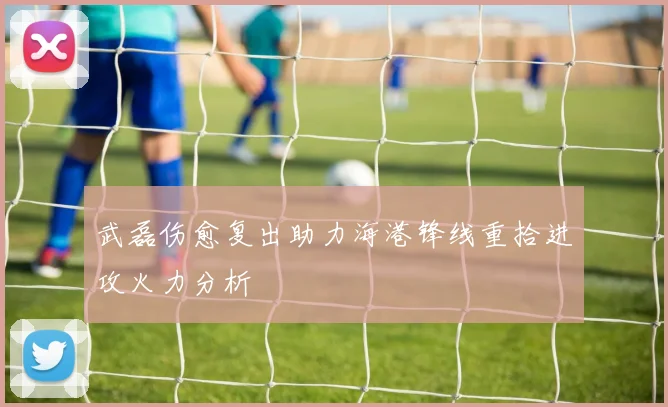 武磊伤愈复出助力海港锋线重拾进攻火力分析