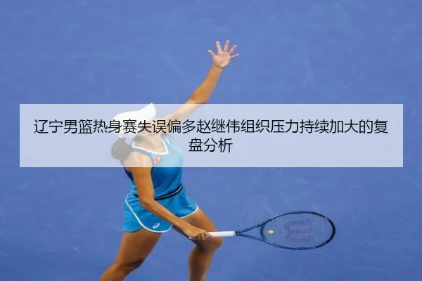 辽宁男篮热身赛失误偏多赵继伟组织压力持续加大的复盘分析