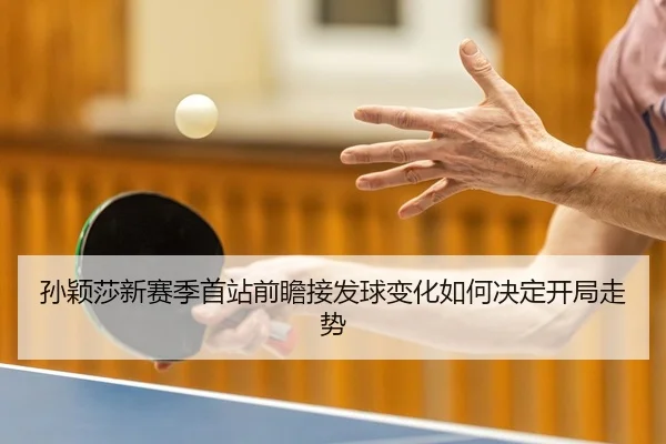 孙颖莎新赛季首站前瞻接发球变化如何决定开局走势