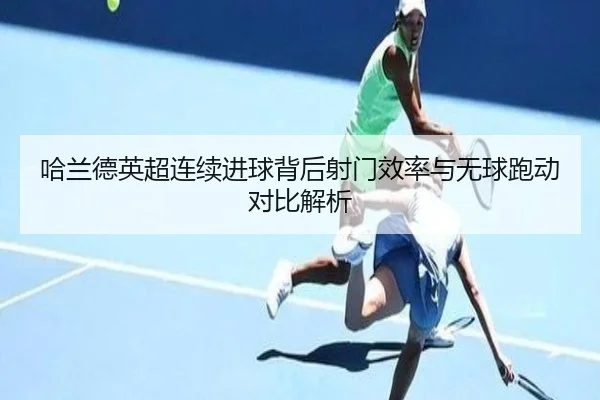 哈兰德英超连续进球背后射门效率与无球跑动对比解析